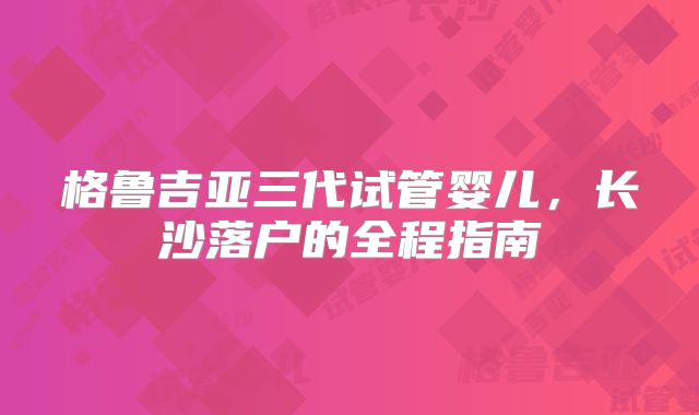 格鲁吉亚三代试管婴儿，长沙落户的全程指南