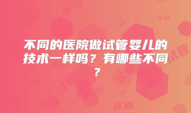 不同的医院做试管婴儿的技术一样吗?有哪些不同?