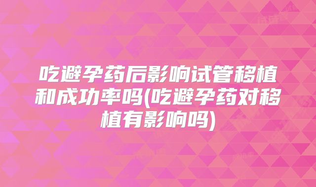 吃避孕药后影响试管移植和成功率吗(吃避孕药对移植有影响吗)