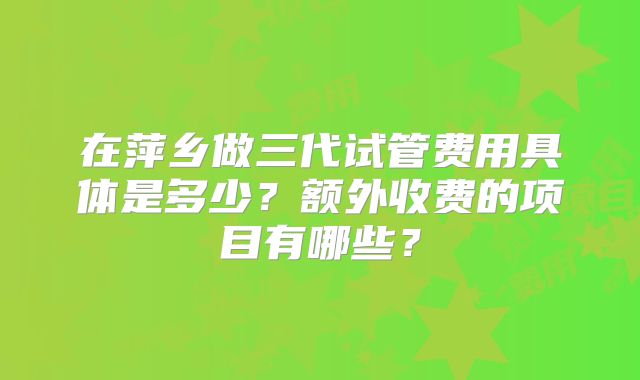 在萍乡做三代试管费用具体是多少?额外收费的项目有哪些?