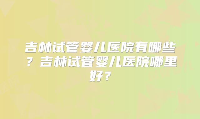 吉林试管婴儿医院有哪些？吉林试管婴儿医院哪里好？