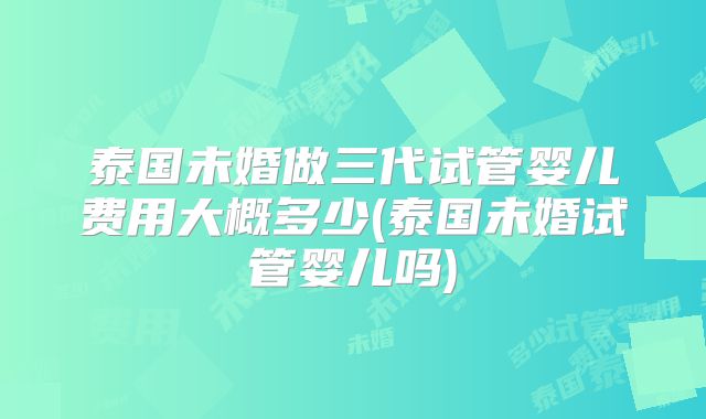 泰国未婚做三代试管婴儿费用大概多少(泰国未婚试管婴儿吗)