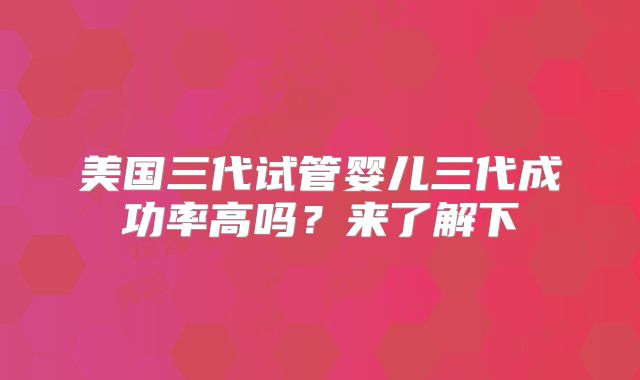 美国三代试管婴儿三代成功率高吗？来了解下