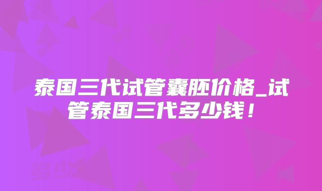 泰国三代试管囊胚价格_试管泰国三代多少钱！