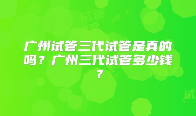 广州试管三代试管是真的吗？广州三代试管多少钱？