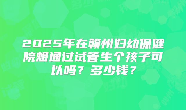2025年在赣州妇幼保健院想通过试管生个孩子可以吗？多少钱？