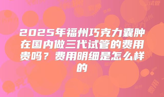 2025年福州巧克力囊肿在国内做三代试管的费用贵吗？费用明细是怎么样的