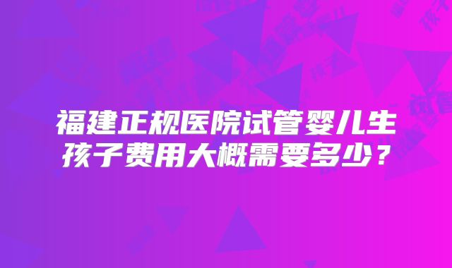 福建正规医院试管婴儿生孩子费用大概需要多少？