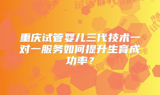 重庆试管婴儿三代技术一对一服务如何提升生育成功率？