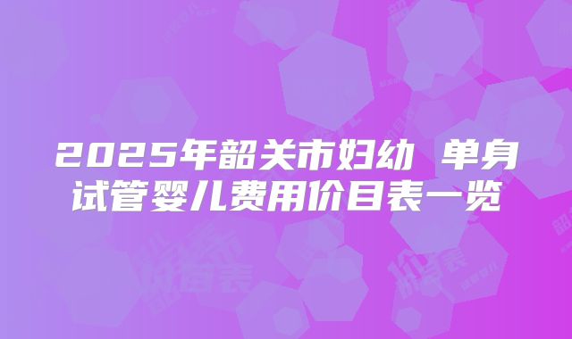 2025年韶关市妇幼 单身试管婴儿费用价目表一览