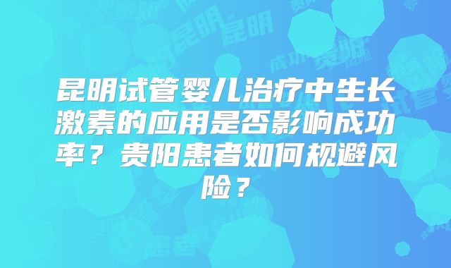 昆明试管婴儿治疗中生长激素的应用是否影响成功率?贵阳患者如何规避风险?