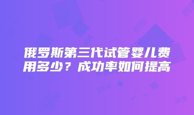 俄罗斯第三代试管婴儿费用多少？成功率如何提高