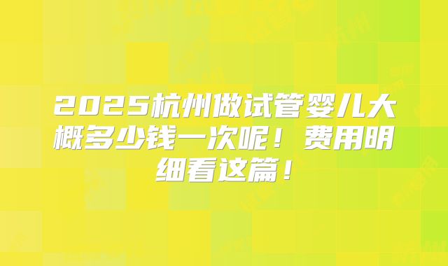 2025杭州做试管婴儿大概多少钱一次呢！费用明细看这篇！