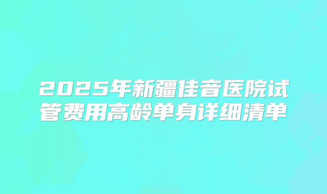 2025年新疆佳音医院试管费用高龄单身详细清单