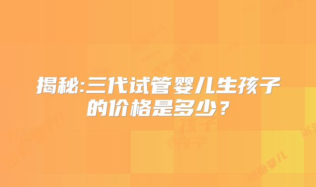 揭秘:三代试管婴儿生孩子的价格是多少?