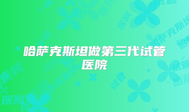 哈萨克斯坦做第三代试管医院