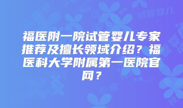 福医附一院试管婴儿专家推荐及擅长领域介绍？福医科大学附属第一医院官网？