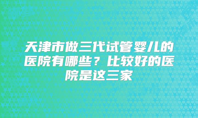 天津市做三代试管婴儿的医院有哪些?比较好的医院是这三家