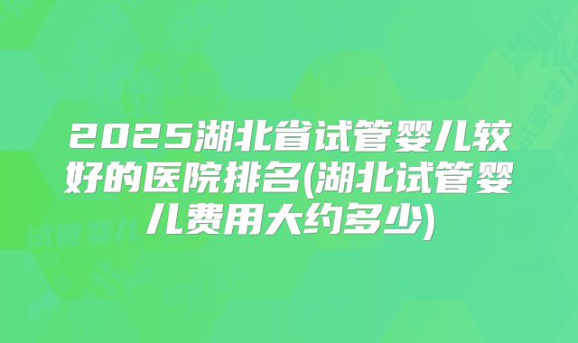 2025湖北省试管婴儿较好的医院排名(湖北试管婴儿费用大约多少)