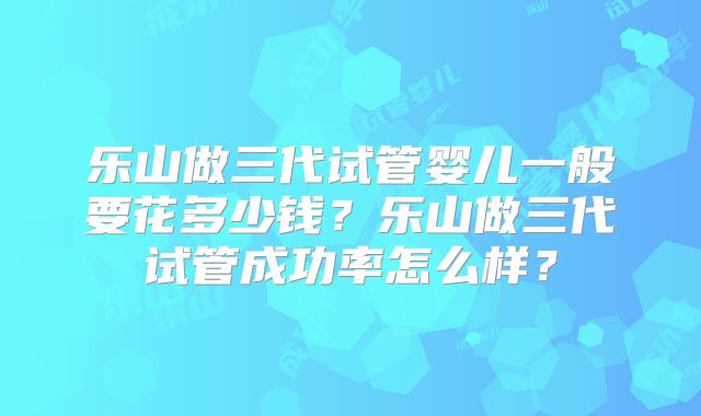 乐山做三代试管婴儿一般要花多少钱?乐山做三代试管成功率怎么样?