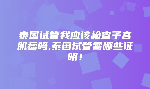泰国试管我应该检查子宫肌瘤吗,泰国试管需哪些证明！