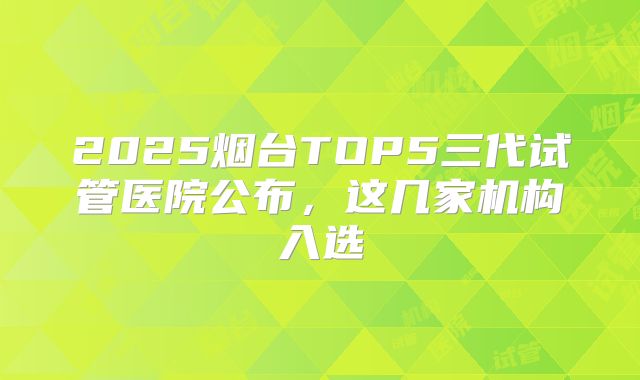 2025烟台TOP5三代试管医院公布，这几家机构入选