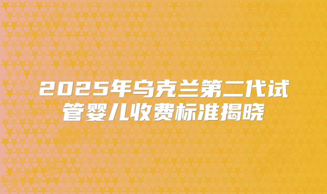 2025年乌克兰第二代试管婴儿收费标准揭晓