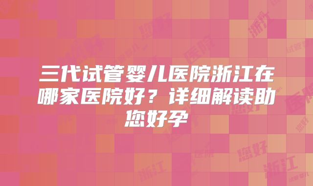 三代试管婴儿医院浙江在哪家医院好？详细解读助您好孕