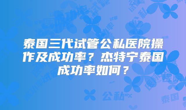 泰国三代试管公私医院操作及成功率？杰特宁泰国成功率如何？