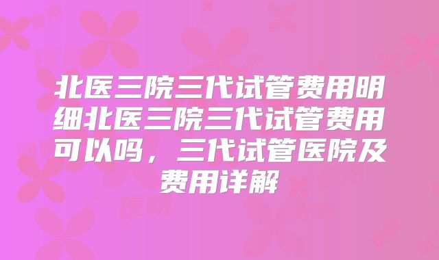 北医三院三代试管费用明细北医三院三代试管费用可以吗，三代试管医院及费用详解