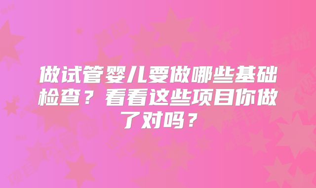 做试管婴儿要做哪些基础检查？看看这些项目你做了对吗？