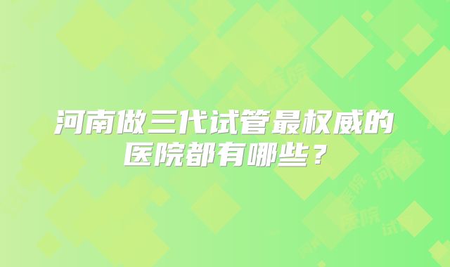 河南做三代试管最权威的医院都有哪些?