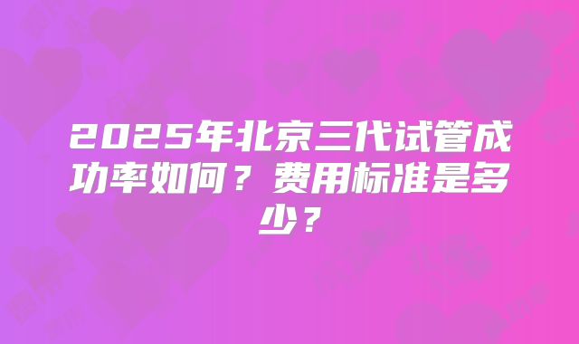 2025年北京三代试管成功率如何？费用标准是多少？