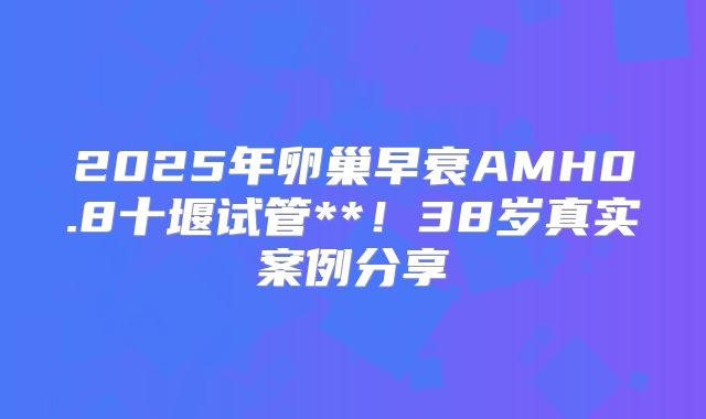 2025年卵巢早衰AMH0.8十堰试管**!38岁真实案例分享