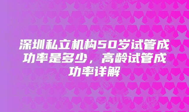 深圳私立机构50岁试管成功率是多少，高龄试管成功率详解