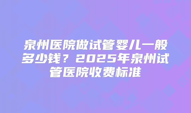 泉州医院做试管婴儿一般多少钱？2025年泉州试管医院收费标准