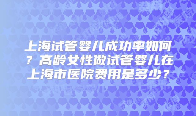 上海试管婴儿成功率如何？高龄女性做试管婴儿在上海市医院费用是多少？