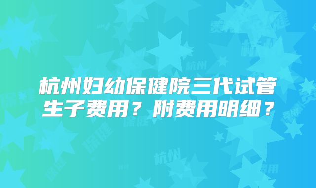 杭州妇幼保健院三代试管生子费用?附费用明细?