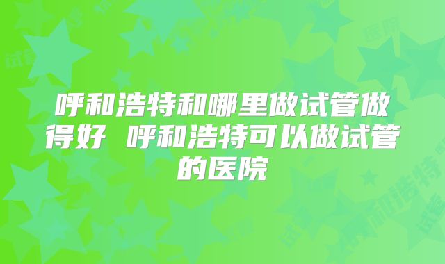 呼和浩特和哪里做试管做得好 呼和浩特可以做试管的医院