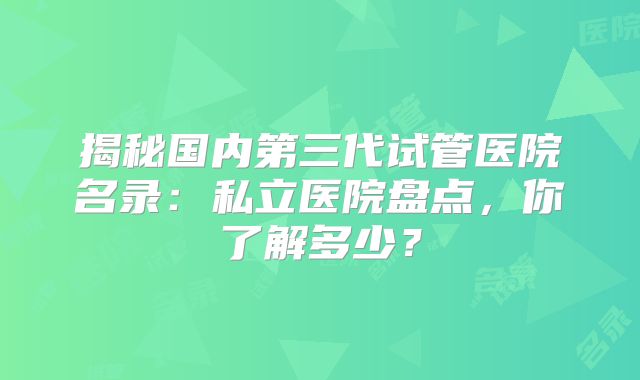 揭秘国内第三代试管医院名录：私立医院盘点，你了解多少？