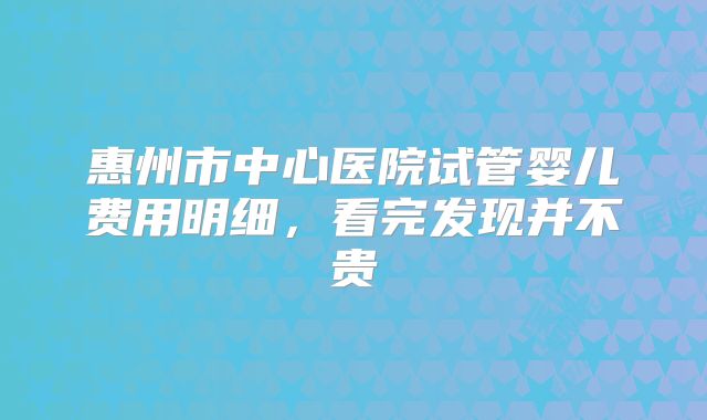 惠州市中心医院试管婴儿费用明细,看完发现并不贵