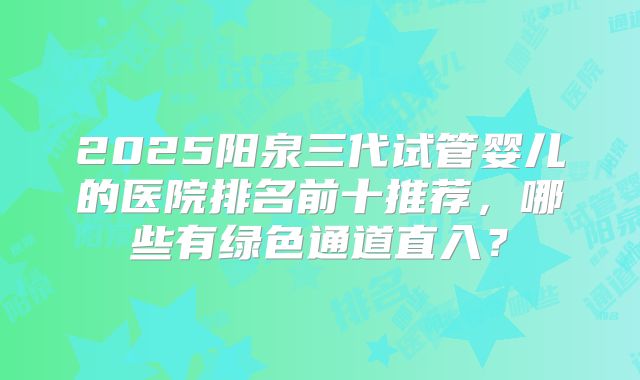 2025阳泉三代试管婴儿的医院排名前十推荐，哪些有绿色通道直入？