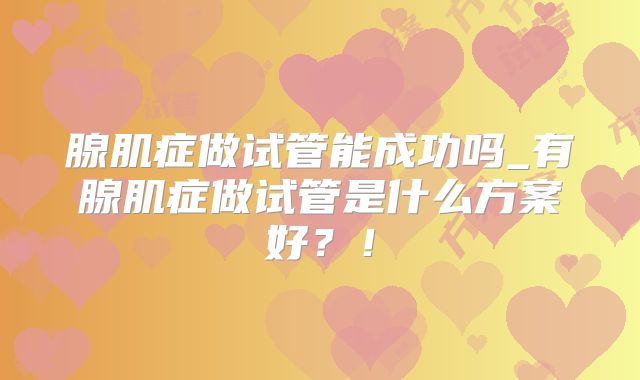 腺肌症做试管能成功吗_有腺肌症做试管是什么方案好?!