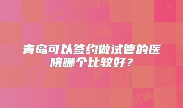 青岛可以签约做试管的医院哪个比较好？