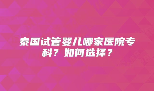 泰国试管婴儿哪家医院专科？如何选择？