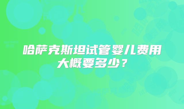 哈萨克斯坦试管婴儿费用大概要多少?