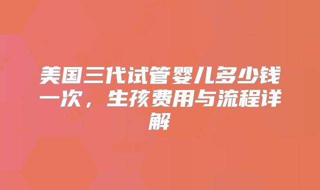 美国三代试管婴儿多少钱一次，生孩费用与流程详解