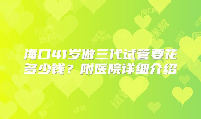 海口41岁做三代试管要花多少钱？附医院详细介绍