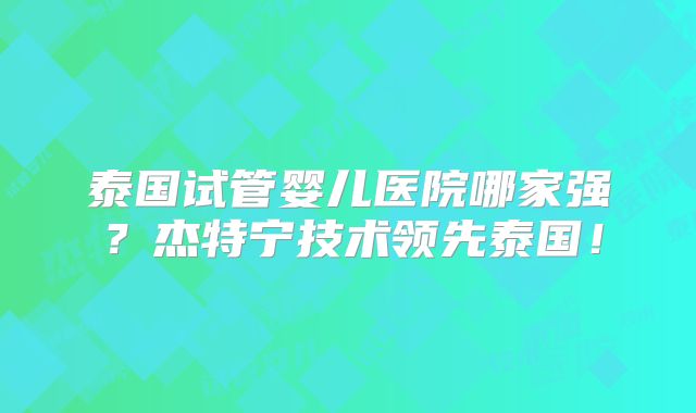 泰国试管婴儿医院哪家强?杰特宁技术领先泰国!