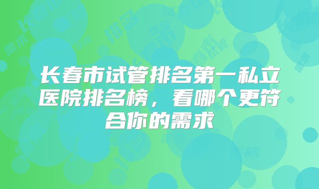 长春市试管排名第一私立医院排名榜，看哪个更符合你的需求